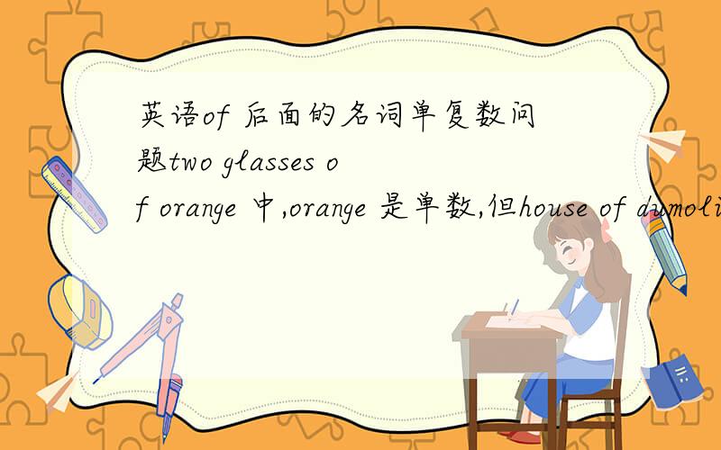 英语of 后面的名词单复数问题two glasses of orange 中,orange 是单数,但house of dumolings 中dumplings 却是复数.请教各路大仙这是为什么?