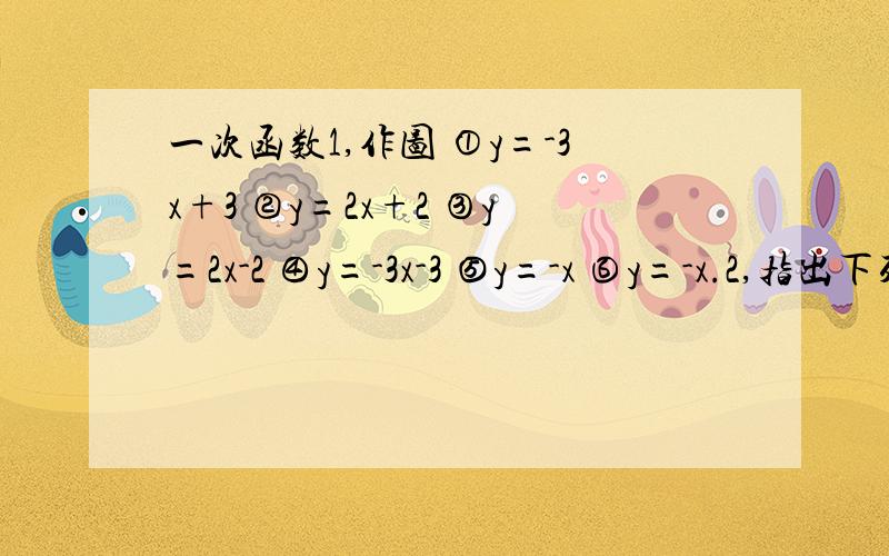 一次函数1,作图 ①y=-3x+3 ②y=2x+2 ③y=2x-2 ④y=-3x-3 ⑤y=-x ⑥y=-x.2,指出下列函数经何种变化可由前一个函数变为后一个函数.①y=2x y=2x+4 ②y=-x+2 y=-x-2 ③y=3x-4 y=3x+2 ④y=-2x+4 y=-2-x 3.讨论y=kx+b（k≠0 b