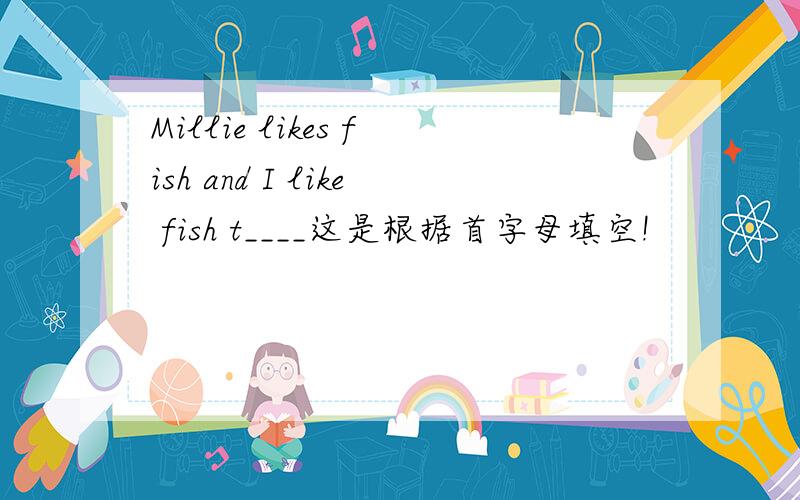 Millie likes fish and I like fish t____这是根据首字母填空!