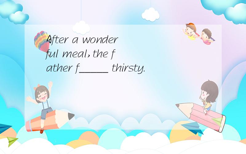 After a wonderful meal,the father f_____ thirsty.