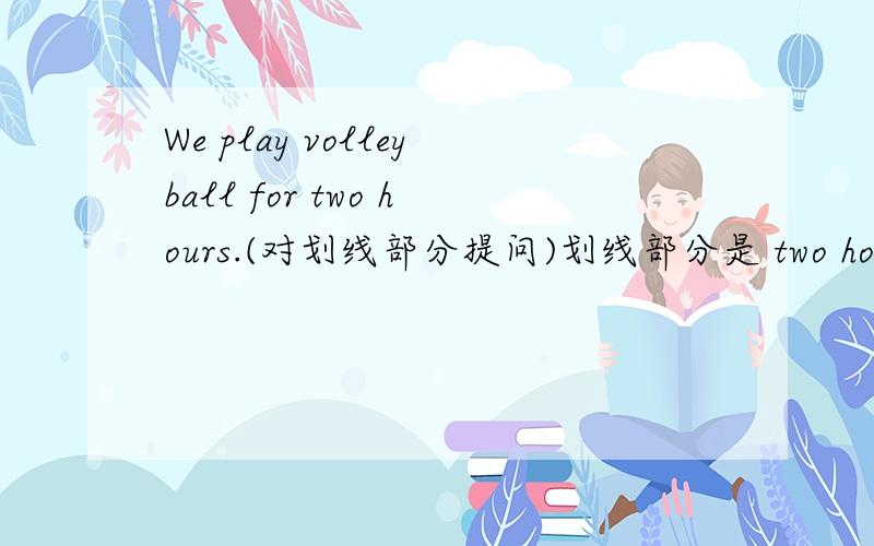 We play volleyball for two hours.(对划线部分提问)划线部分是 two hours