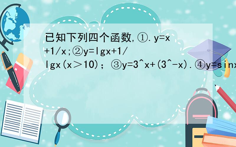 已知下列四个函数,①.y=x+1/x;②y=lgx+1/lgx(x＞10)；③y=3^x+(3^-x).④y=sinx+1/sinx（0＜x＜π/2）（1）分别指出它们的值域（2）分别设定一个定义域,使它们的值域都是[2,+∞）