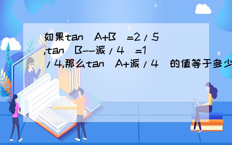 如果tan(A+B)=2/5,tan(B--派/4)=1/4,那么tan(A+派/4)的值等于多少