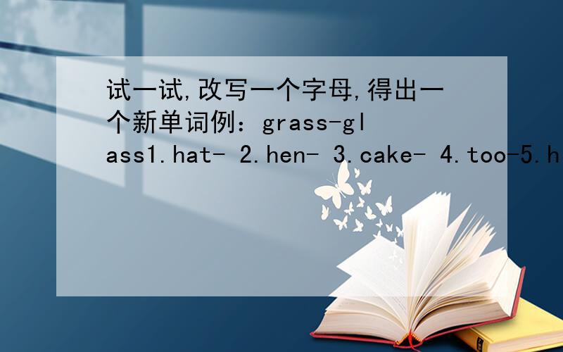 试一试,改写一个字母,得出一个新单词例：grass-glass1.hat- 2.hen- 3.cake- 4.too-5.hill- 6.can- 7.boy- 5.map-