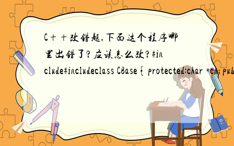 C++改错题,下面这个程序哪里出错了?应该怎么改?#include#includeclass CBase{protected:char *ch;public:CBase(char *x){ch=new char[20];strcpy(ch,x);}virtual void fun()=0;virtual void fun1(){cout