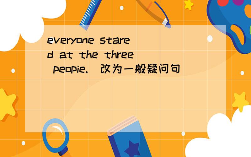 everyone stared at the three peopie.(改为一般疑问句)