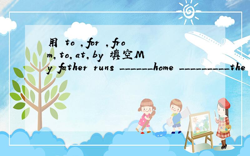 用 to ,for ,from,to,at,by 填空My father runs ______home _________the street garden every moming.Can we take underground ________Nanjing Roed Yes,we can