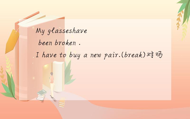 My glasseshave been broken .I have to buy a new pair.(break)对吗