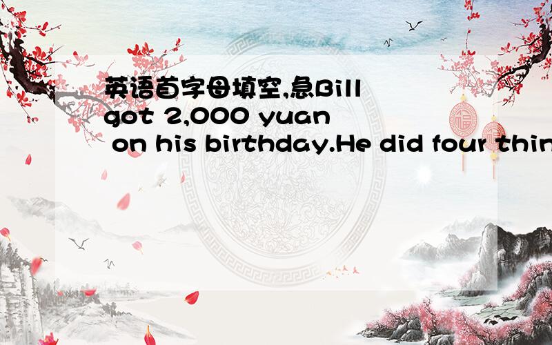 英语首字母填空,急Bill got 2,000 yuan on his birthday.He did four things w____ the money.First he went into a s ,and he b______ a skirt for his girlfriend.The p_______ of the skirt was 118 yuan.After that Bill went to a p______ office.He sent