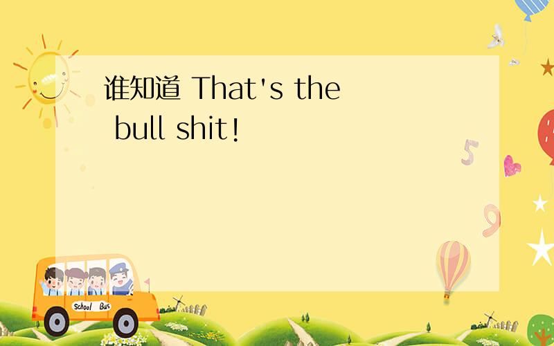 谁知道 That's the bull shit!