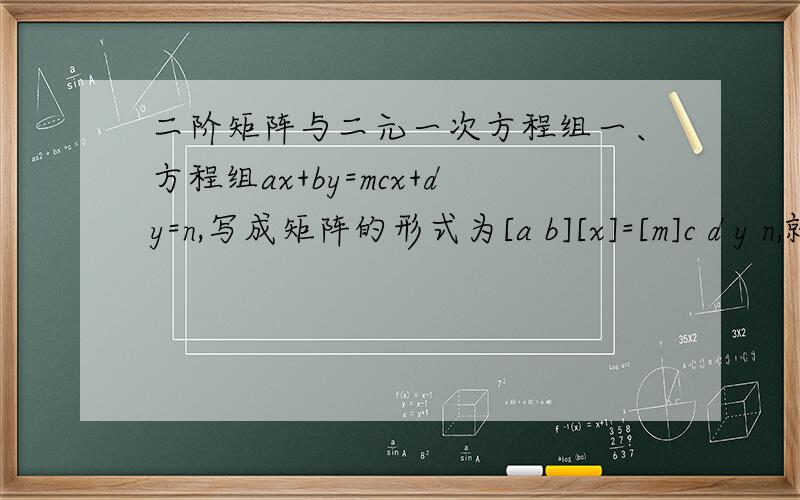 二阶矩阵与二元一次方程组一、方程组ax+by=mcx+dy=n,写成矩阵的形式为[a b][x]=[m]c d y n,就方程组的系数矩阵而言,当—?—时,方程组有唯一解,当—?—时,方程组有无数组解.二、若关于x,y的二元一