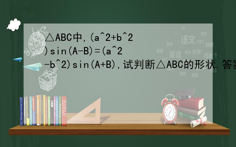 △ABC中,(a^2+b^2)sin(A-B)=(a^2-b^2)sin(A+B),试判断△ABC的形状.答案是这样写的：由题知：a^2[sin(A+B)-sin(A-B)]=b^2[sin(A+B)+sin(A-B)] 所以 a^2sosAsinB=b^2sinAcosB怎么化简的?