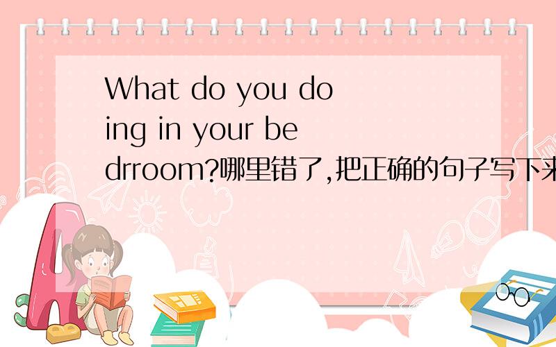 What do you doing in your bedrroom?哪里错了,把正确的句子写下来