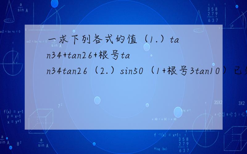 一求下列各式的值（1.）tan34+tan26+根号tan34tan26（2.）sin50（1+根号3tan10）已知cos（x+y）=4/5，cos（x-y）=-4/5，且3/2π小于x+y小于2π，π/2小于x-y小于π，分别求cos2x和cos2y的值