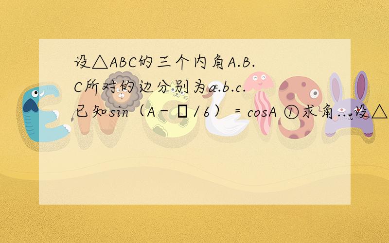 设△ABC的三个内角A.B.C所对的边分别为a.b.c.已知sin（A－π/6）＝cosA ①求角...设△ABC的三个内角A.B.C所对的边分别为a.b.c.已知sin（A－π/6）＝cosA①求角A的大小②若a＝2.求b+c的最大值