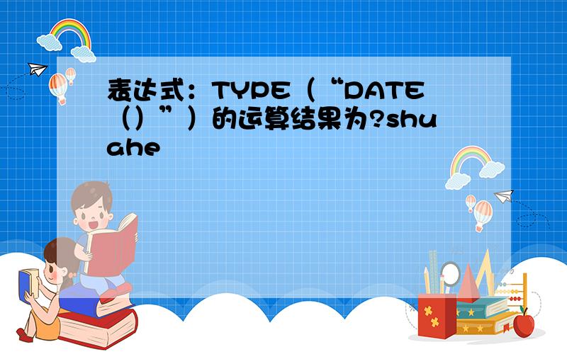 表达式：TYPE（“DATE（）”）的运算结果为?shuahe
