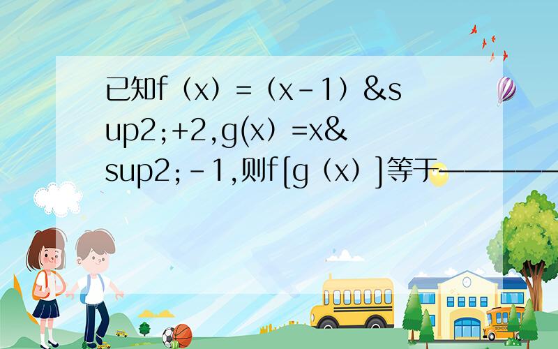 已知f（x）=（x－1）²+2,g(x）=x²－1,则f[g（x）]等于————————单调性