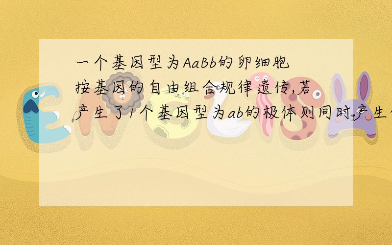 一个基因型为AaBb的卵细胞按基因的自由组合规律遗传,若产生了1个基因型为ab的极体则同时产生的1个卵细胞和另外2个极体的基因型是（1）ab,AB、AB （2）AB,ab、AB （3）ab,ab、AB （4）ab,ab、ABA（