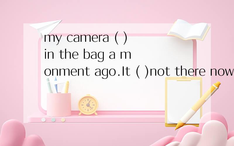 my camera ( ) in the bag a monment ago.It ( )not there now a is was b was is c are is d were was