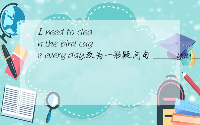 I need to clean the bird cage every day.改为一般疑问句 _____you_____to clean the bird cage everyI need to clean the bird cage every day.(改为一般疑问句)_____you_____to clean the bird cage every day?