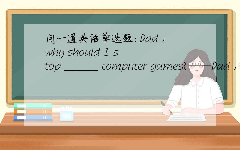问一道英语单选题：Dad ,why should I stop ______ computer games?——Dad ,why should I stop ______ computer games?——for your health ,my boy ,I'm afraid you ______.A.to play ; mustB.palying ; have toC.to play ; canD.playing ; mayAC肯定