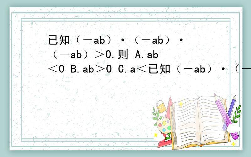 已知（－ab）·（－ab）·（－ab）＞0,则 A.ab＜0 B.ab＞0 C.a＜已知（－ab）·（－ab）·（－ab）＞0,则A.ab＜0 B.ab＞0 C.a＜0,b＞0 D.a＜0,b＞0肯定不是D