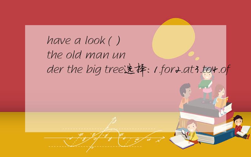 have a look( )the old man under the big tree选择：1.for2.at3.to4.of