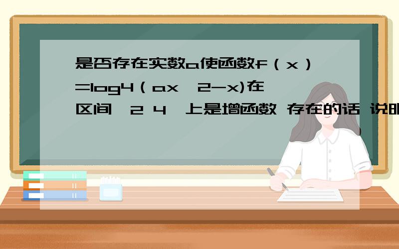 是否存在实数a使函数f（x）=log4（ax^2-x)在区间【2 4】上是增函数 存在的话 说明a能取哪些值此题已经知道答案,书上的答案写的是设g(x)=ax^2-x,a>1时,有x=1/(2a)0,想知道这里x=1/(2a)