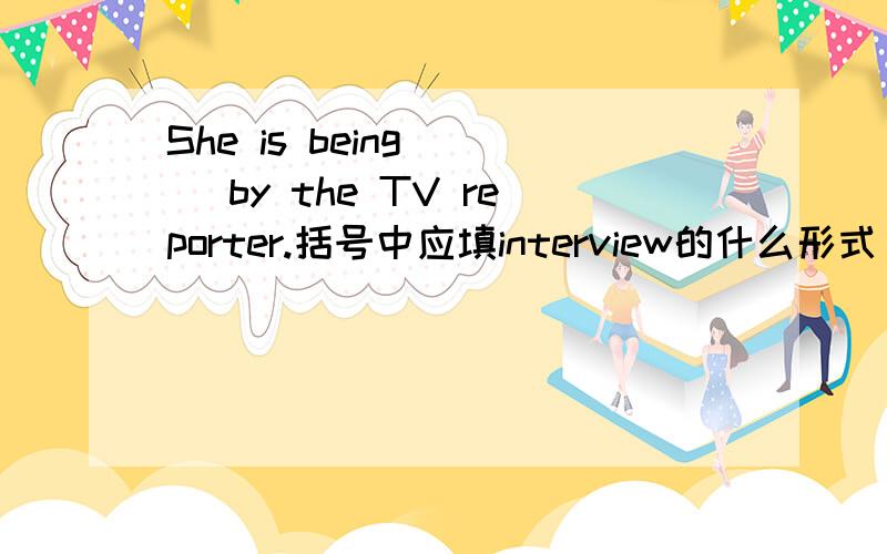 She is being ( )by the TV reporter.括号中应填interview的什么形式