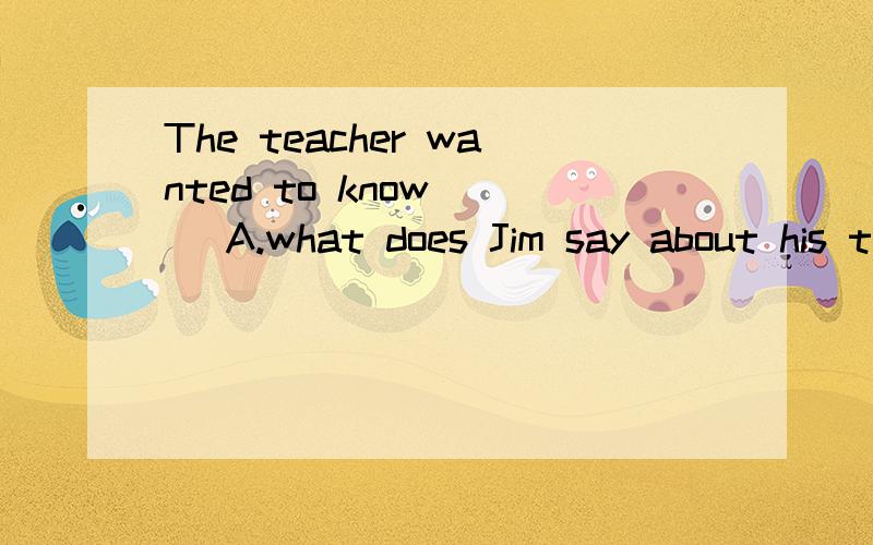 The teacher wanted to know___ A.what does Jim say about his trip to BeiJing B.what did .C.what Jim says about his trip to BeiJingD.what Jim said about his trip to BriJing为什么答案选A 求理解