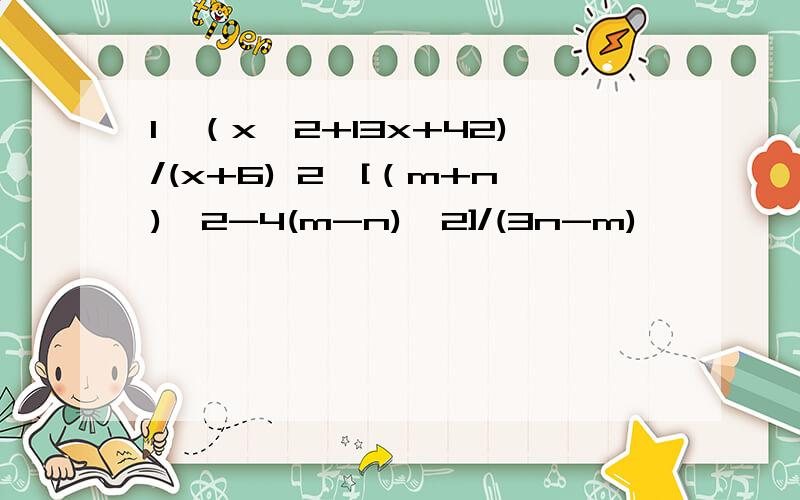 1、（x^2+13x+42)/(x+6) 2、[（m+n)^2-4(m-n)^2]/(3n-m)