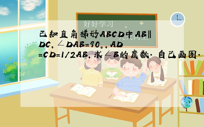 已知直角梯形ABCD中AB‖DC,∠DAB=90°,AD=CD=1/2AB,求∠B的度数. 自己画图.