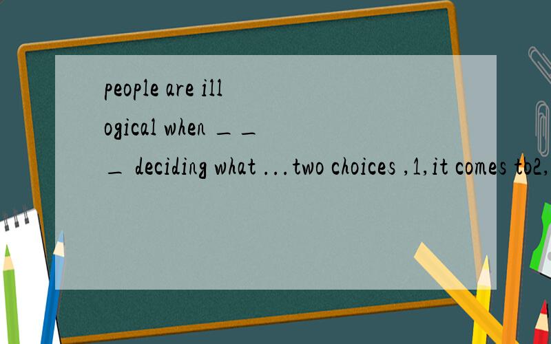 people are illogical when ___ deciding what ...two choices ,1,it comes to2,they come towhich choice is correct ,why.