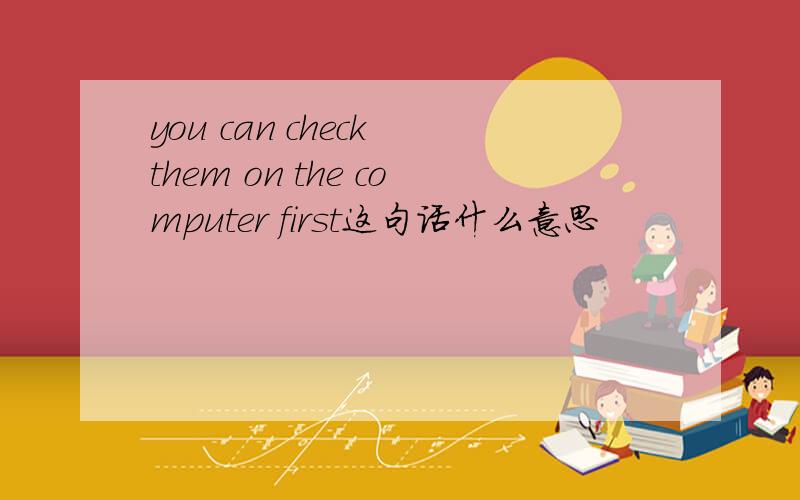 you can check them on the computer first这句话什么意思