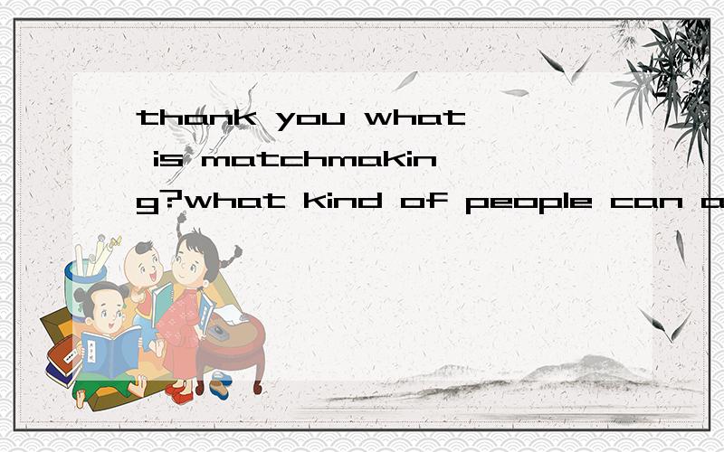 thank you what is matchmaking?what kind of people can act as a matchmaker?how do you understand the role of matchmakers?