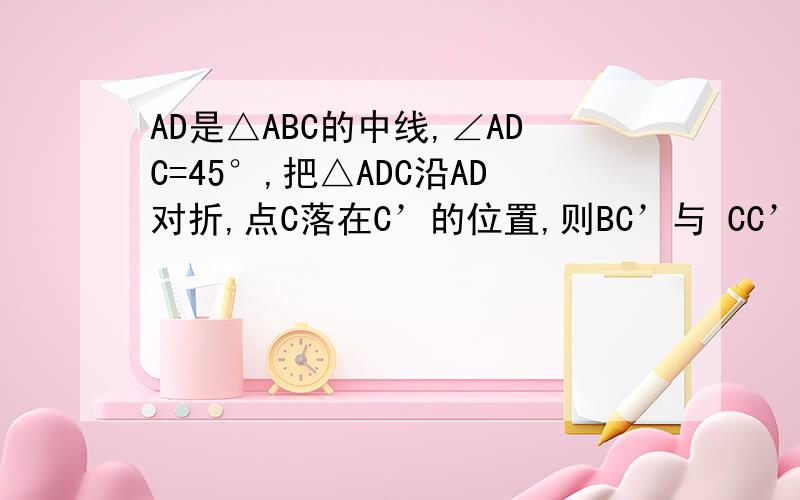 AD是△ABC的中线,∠ADC=45°,把△ADC沿AD对折,点C落在C’的位置,则BC’与 CC’之间的关系是?证明要写