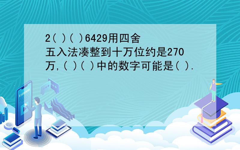 2( )( )6429用四舍五入法凑整到十万位约是270万,( )( )中的数字可能是( ).