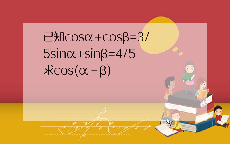 已知cosα+cosβ=3/5sinα+sinβ=4/5求cos(α-β)