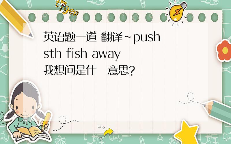 英语题一道 翻译~push sth fish away 我想问是什麼意思?