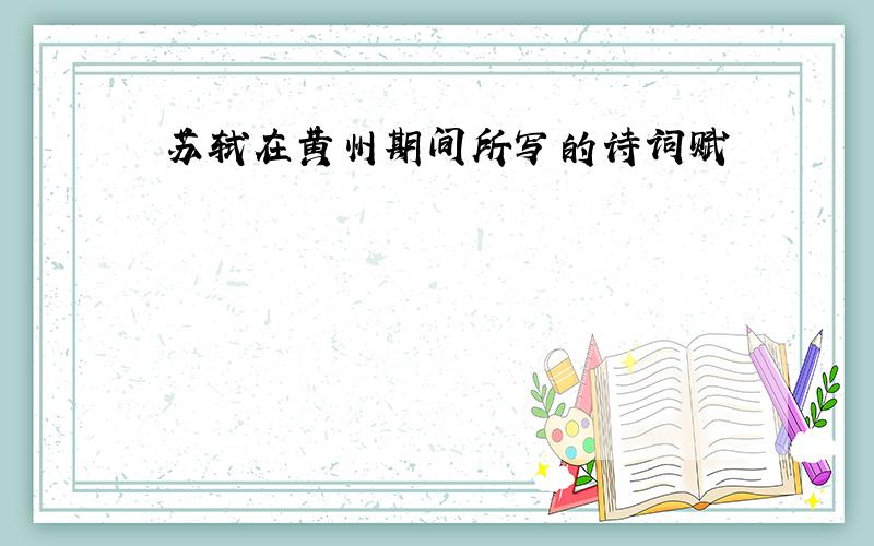 苏轼在黄州期间所写的诗词赋