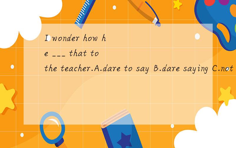 I wonder how he ___ that to the teacher.A.dare to say B.dare saying C.not dare say D.dared to say为什么?dare在这里做情态动词还是实义动词