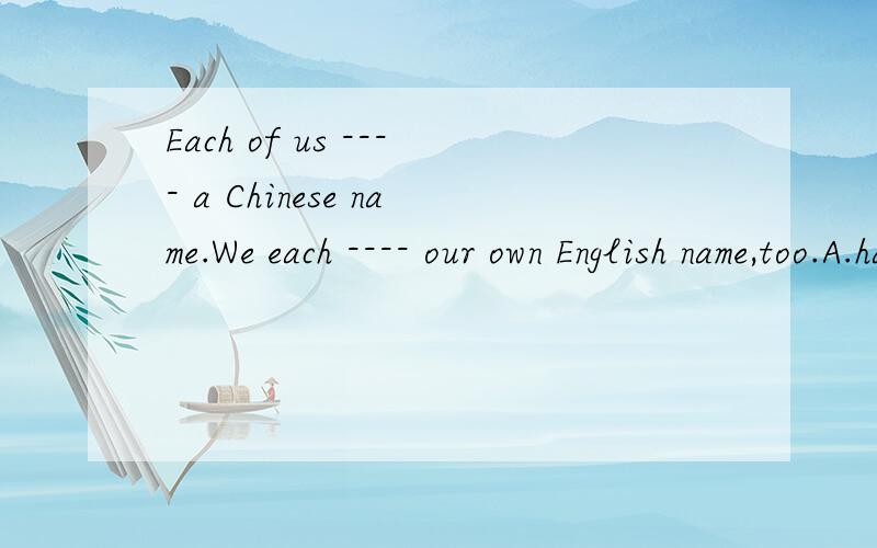 Each of us ---- a Chinese name.We each ---- our own English name,too.A.has；has       B.has;have       C.have;has        D.have;have