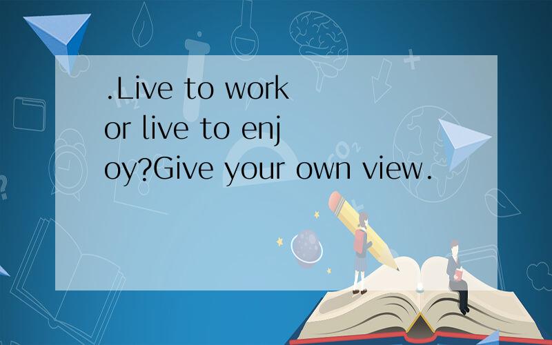 .Live to work or live to enjoy?Give your own view.
