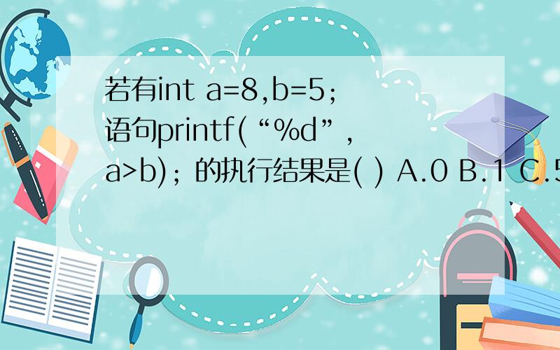 若有int a=8,b=5；语句printf(“%d”,a>b)；的执行结果是( ) A.0 B.1 C.5 D.8