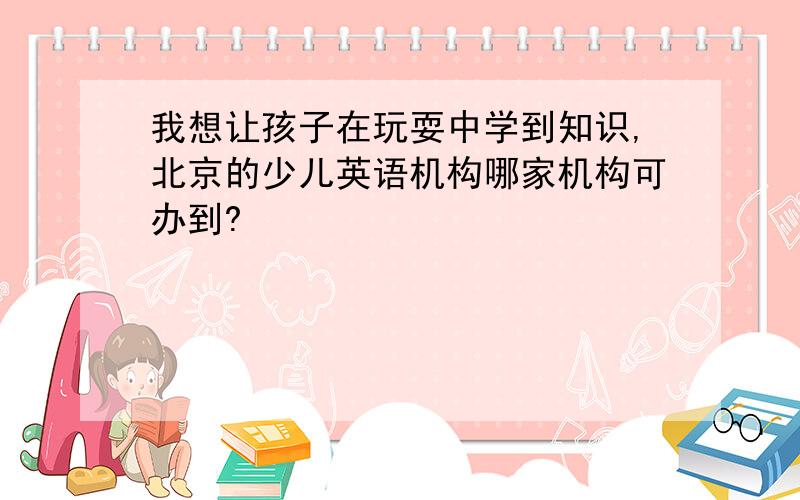 我想让孩子在玩耍中学到知识,北京的少儿英语机构哪家机构可办到?