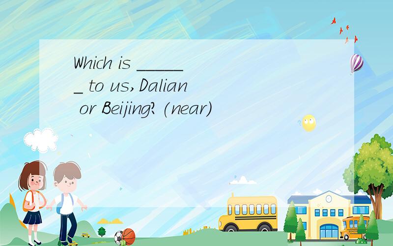 Which is ______ to us,Dalian or Beijing?(near)