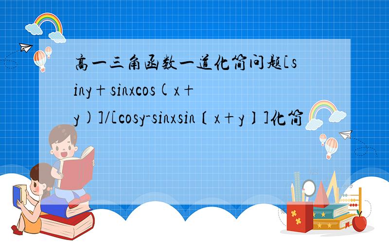 高一三角函数一道化简问题[siny+sinxcos(x+y)]/[cosy-sinxsin〔x+y〕]化简
