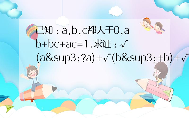 已知：a,b,c都大于0,ab+bc+ac=1.求证：√(a³?a)+√(b³+b)+√(c³+c)已知：a,b,c都大于0，ab+bc+ac=1.求证：√(a³+a)+√(b³+b)+√(c³+c)