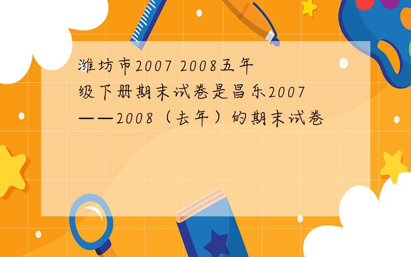 潍坊市2007 2008五年级下册期末试卷是昌乐2007——2008（去年）的期末试卷