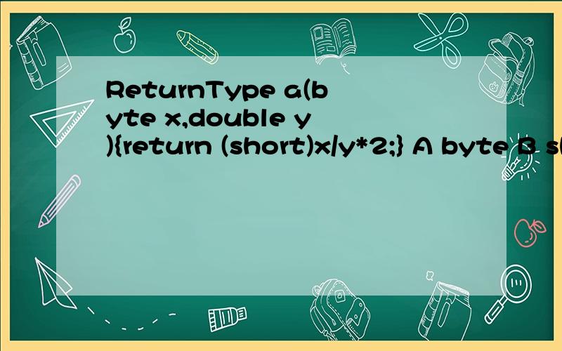 ReturnType a(byte x,double y){return (short)x/y*2;} A byte B short C int D double D.why?